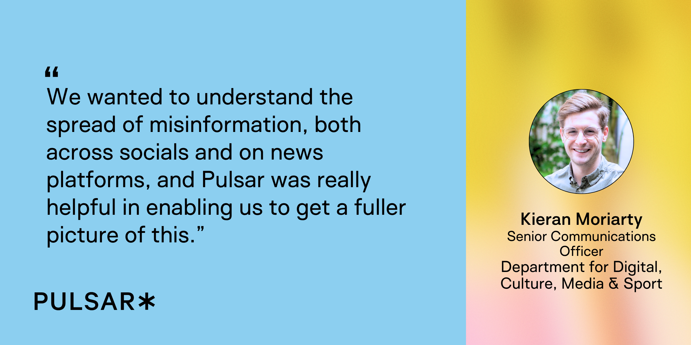 We wanted to understand the spread of misinformation, both across socials and on news platforms, and Pulsar was really helpful in enabling us to get a fuller picture of this.” DCMS case study - using social listening to combat misinformation for your brand