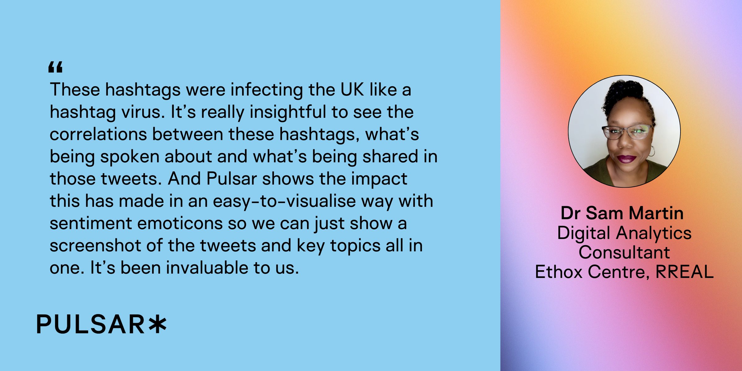 Dr Sam Martin of the Ethox Centre (RREAL) explains how Pulsar helped visualise the spread, correlation, and sentiment of UK hashtag conversations in a single, easy-to-share view. “These hashtags were infecting the UK like a hashtag virus. It’s really insightful to see the correlations between these hashtags, what’s being spoken about and what’s being shared in those tweets. And Pulsar shows the impact this has made in an easy-to-visualise way with sentiment emoticons so we can just show a screenshot of the tweets and key topics all in one. It’s been invaluable to us.” Dr Sam Martin Digital Analytics Consultant Ethox Centre, RREAL