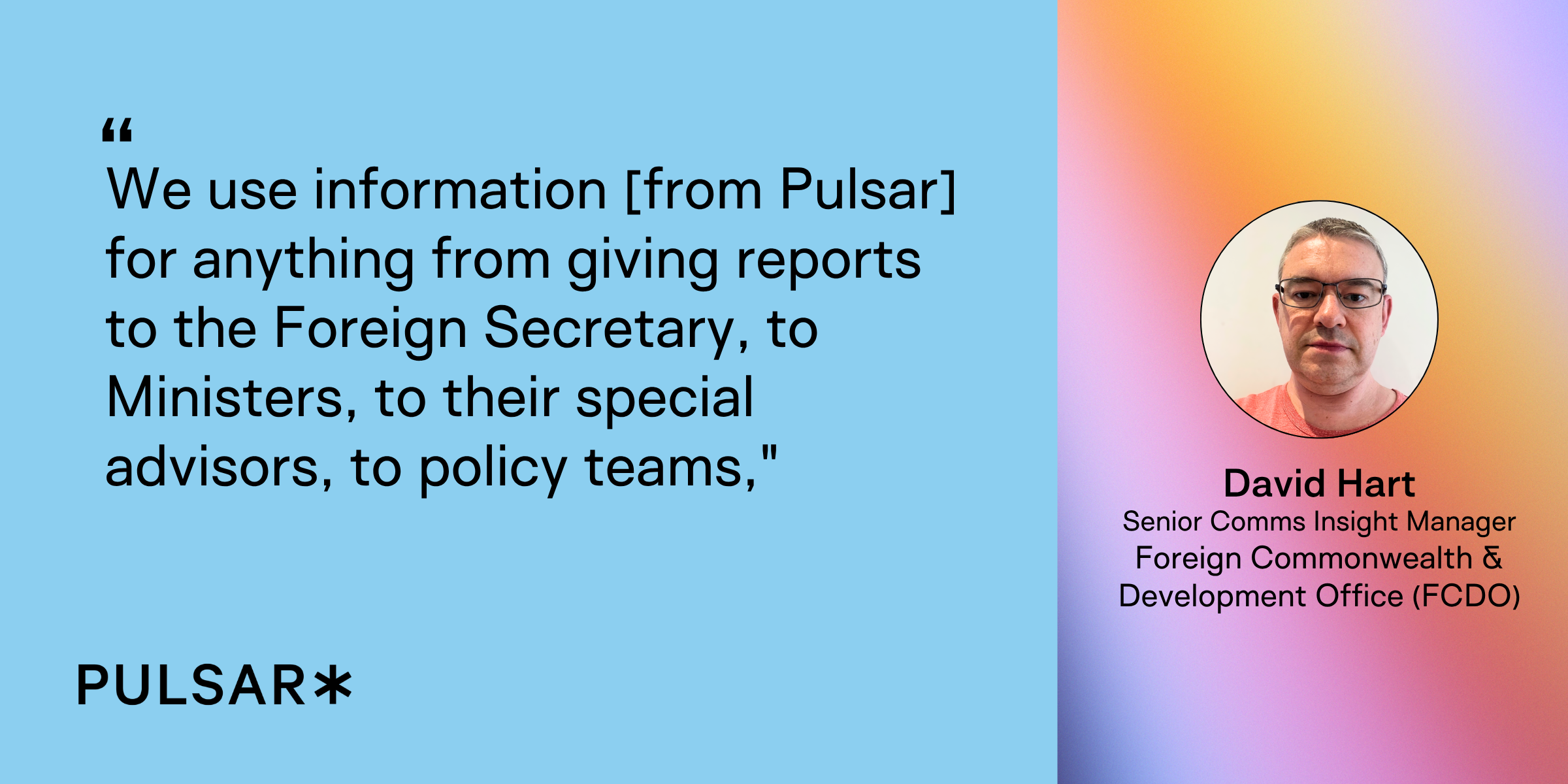 We use information [from Pulsar] for anything from giving reports to the Foreign Secretary, to Ministers, to their special advisors, to policy teams,"