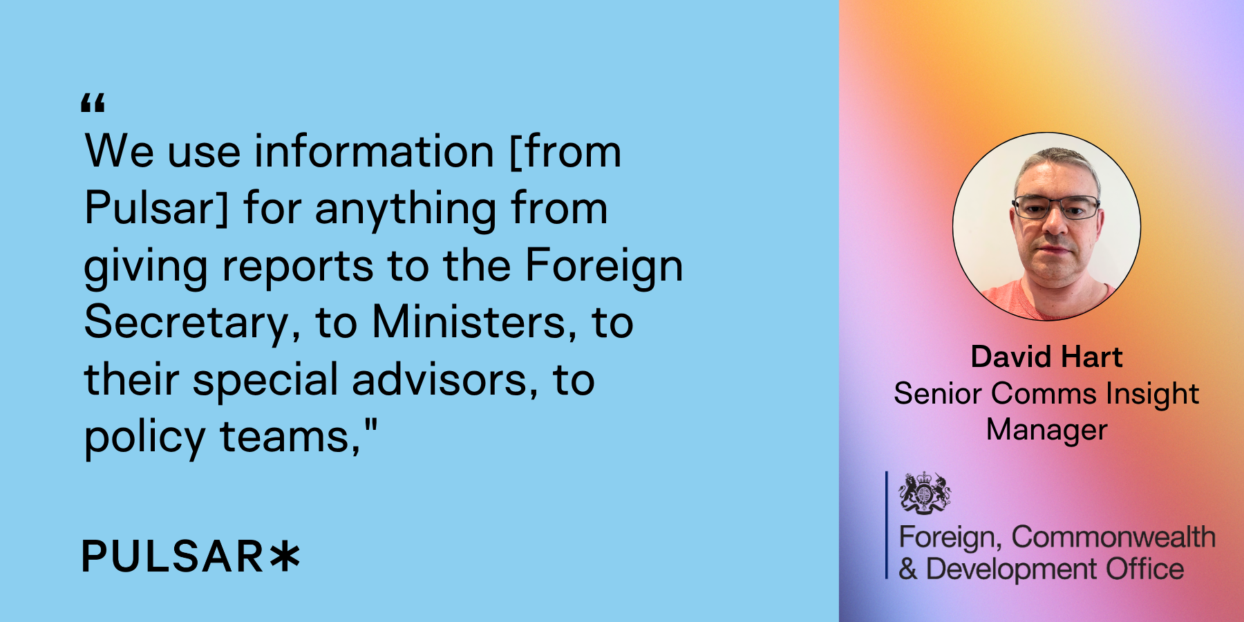 We use information [from Pulsar] for anything from giving reports to the Foreign Secretary, to Ministers, to their special advisors, to policy teams,"